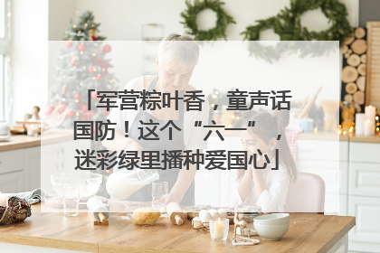 军营粽叶香，童声话国防！这个“六一”，迷彩绿里播种爱国心