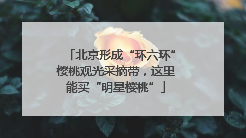北京形成“环六环”樱桃观光采摘带，这里能买“明星樱桃”