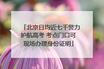 北京日均近七千警力护航高考 考点门口可现场办理身份证明