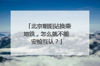 北京朝阳站换乘地铁，怎么就不能安检互认？