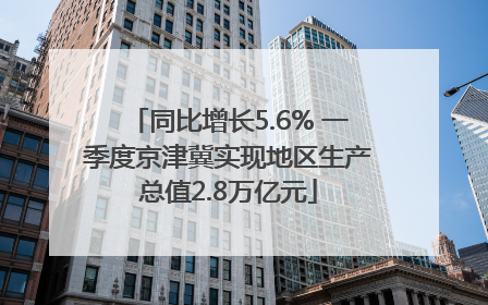同比增长5.6% 一季度京津冀实现地区生产总值2.8万亿元