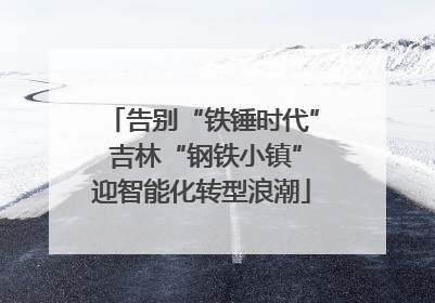 告别“铁锤时代” 吉林“钢铁小镇”迎智能化转型浪潮