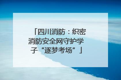 四川消防：织密消防安全网守护学子“逐梦考场”