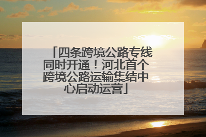 四条跨境公路专线同时开通！河北首个跨境公路运输集结中心启动运营
