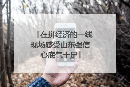 在拼经济的一线现场感受山东强信心底气十足