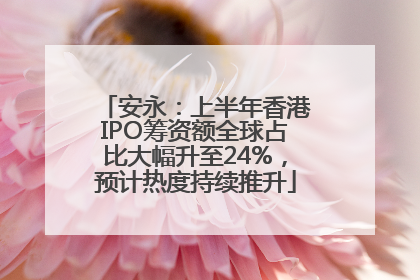 安永：上半年香港IPO筹资额全球占比大幅升至24%，预计热度持续推升