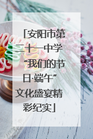 安阳市第二十一中学“我们的节日·端午”文化盛宴精彩纪实