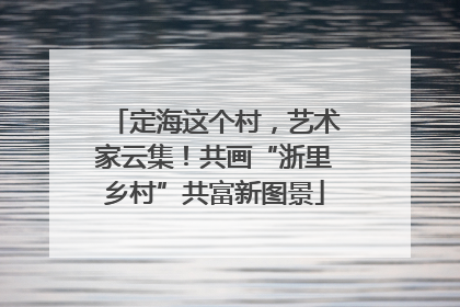 定海这个村，艺术家云集！共画“浙里乡村”共富新图景