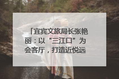 宜宾文旅局长张艳丽：以“三江口”为会客厅，打造近悦远来的国际旅游城市｜文旅局长说