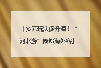 多元玩法促升温！“河北游”圈粉海外客