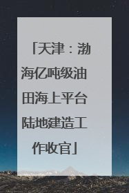 天津：渤海亿吨级油田海上平台陆地建造工作收官