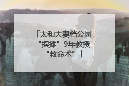 太和夫妻档公园“摆摊”9年教授“救命术”