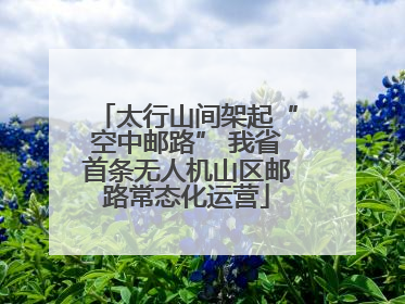 太行山间架起“空中邮路” 我省首条无人机山区邮路常态化运营
