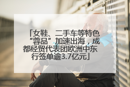 女鞋、二手车等特色“蓉品”加速出海，成都经贸代表团欧洲中东行签单逾3.7亿元