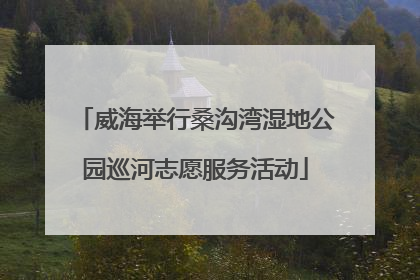 威海举行桑沟湾湿地公园巡河志愿服务活动