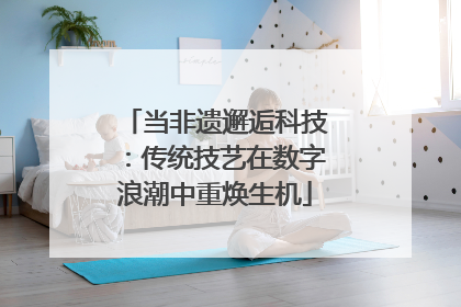 当非遗邂逅科技：传统技艺在数字浪潮中重焕生机