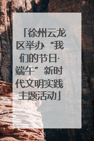 徐州云龙区举办“我们的节日·端午”新时代文明实践主题活动