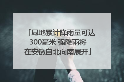局地累计降雨量可达300毫米 强降雨将在安徽自北向南展开