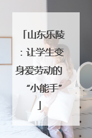 山东乐陵：让学生变身爱劳动的“小能手”