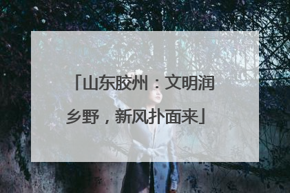 山东胶州：文明润乡野，新风扑面来