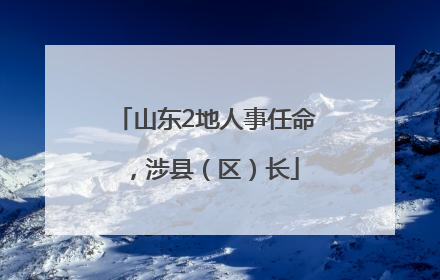 山东2地人事任命，涉县（区）长