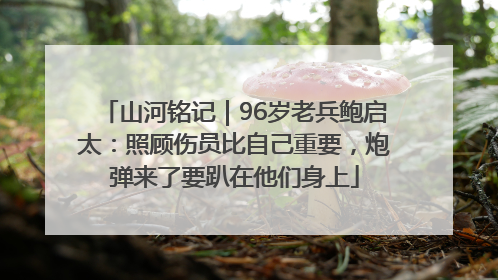 山河铭记｜96岁老兵鲍启太：照顾伤员比自己重要，炮弹来了要趴在他们身上