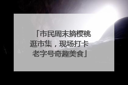 市民周末摘樱桃逛市集，现场打卡老字号奇趣美食