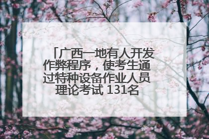 广西一地有人开发作弊程序，使考生通过特种设备作业人员理论考试 131名考生证书被撤销