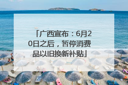 广西宣布：6月20日之后，暂停消费品以旧换新补贴