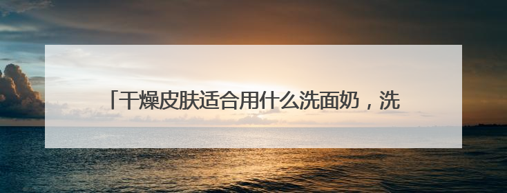 干燥皮肤适合用什么洗面奶，洗面奶品牌干皮洗面奶哪款好用！