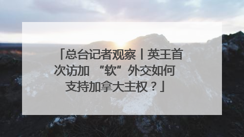总台记者观察丨英王首次访加 “软”外交如何支持加拿大主权？