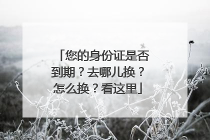 您的身份证是否到期？去哪儿换？怎么换？看这里