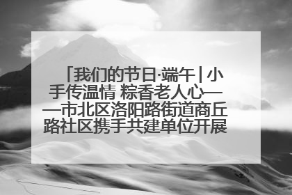 我们的节日·端午│小手传温情 粽香老人心——市北区洛阳路街道商丘路社区携手共建单位开展端午主题活动