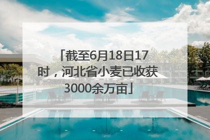 截至6月18日17时，河北省小麦已收获3000余万亩