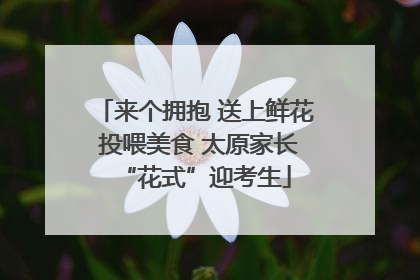来个拥抱 送上鲜花 投喂美食 太原家长“花式”迎考生