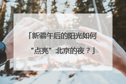 新疆午后的阳光如何“点亮”北京的夜？