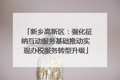 新乡高新区：强化征纳互动服务基础推动实现办税服务转型升级