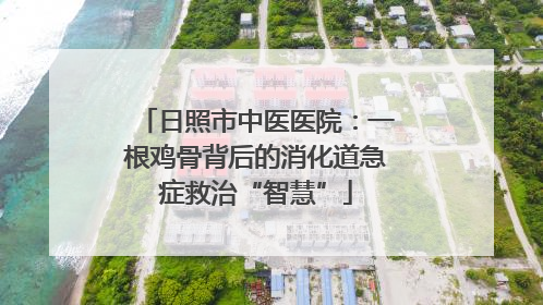 日照市中医医院：一根鸡骨背后的消化道急症救治“智慧”