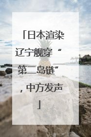 日本渲染辽宁舰穿“第二岛链”，中方发声