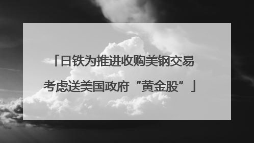 日铁为推进收购美钢交易 考虑送美国政府“黄金股”