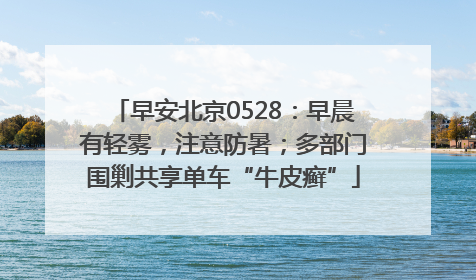 早安北京0528：早晨有轻雾，注意防暑；多部门围剿共享单车“牛皮癣”