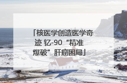 核医学创造医学奇迹 钇-90“精准爆破”肝癌困局