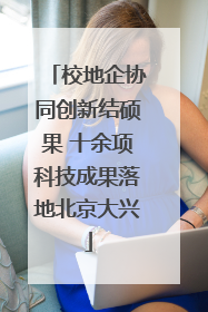 校地企协同创新结硕果 十余项科技成果落地北京大兴