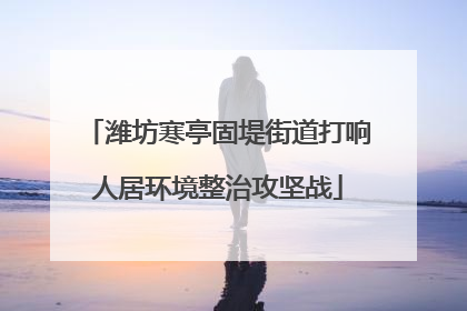 潍坊寒亭固堤街道打响人居环境整治攻坚战