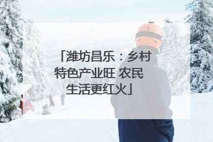潍坊昌乐：乡村特色产业旺 农民生活更红火