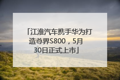 江淮汽车携手华为打造尊界S800，5月30日正式上市