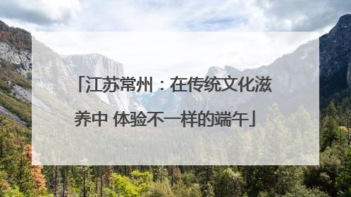 江苏常州：在传统文化滋养中 体验不一样的端午