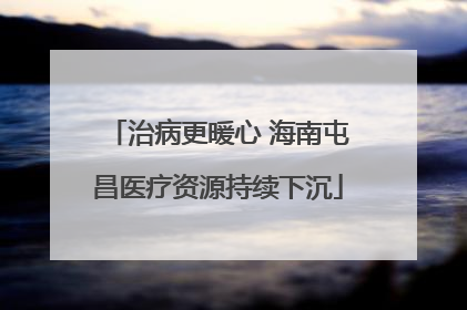 治病更暖心 海南屯昌医疗资源持续下沉