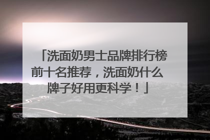 洗面奶男士品牌排行榜前十名推荐，洗面奶什么牌子好用更科学！