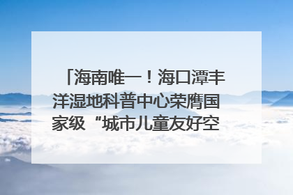 海南唯一！海口潭丰洋湿地科普中心荣膺国家级“城市儿童友好空间建设园区”称号